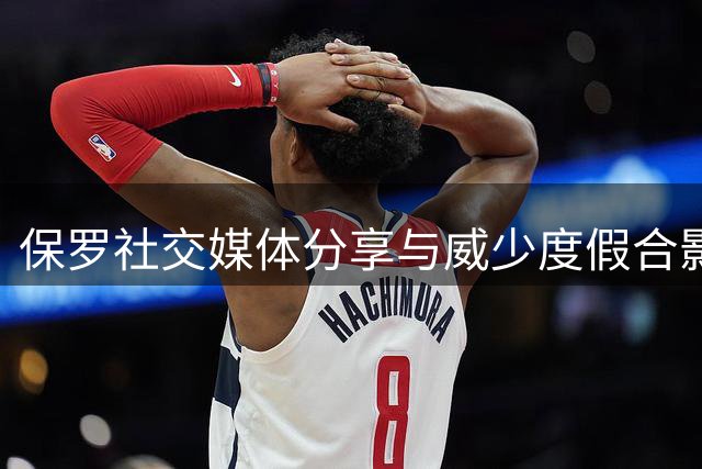 保罗社交媒体分享与威少度假合影 获温馨互动